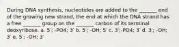 During DNA synthesis, nucleotides are added to the _______ end of the growing new strand, the end at which the DNA strand has a free _______ group on the _______ carbon of its terminal deoxyribose. a. 5′; -PO4; 3′ b. 5′; -OH; 5′ c. 3′;-PO4; 3′ d. 3′; -OH; 3′ e. 5′; -OH; 3′