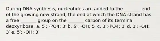 During DNA synthesis, nucleotides are added to the _______ end of the growing new strand, the end at which the DNA strand has a free _______ group on the _______ carbon of its terminal deoxyribose. a. 5′; -PO4; 3′ b. 5′; -OH; 5′ c. 3′;-PO4; 3′ d. 3′; -OH; 3′ e. 5′; -OH; 3′