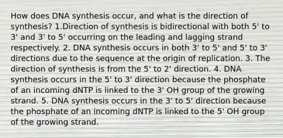 How does DNA synthesis occur, and what is the direction of synthesis? 1.Direction of synthesis is bidirectional with both 5' to 3' and 3' to 5' occurring on the leading and lagging strand respectively. 2. DNA synthesis occurs in both 3' to 5' and 5' to 3' directions due to the sequence at the origin of replication. 3. The direction of synthesis is from the 5' to 2' direction. 4. DNA synthesis occurs in the 5' to 3' direction because the phosphate of an incoming dNTP is linked to the 3' OH group of the growing strand. 5. DNA synthesis occurs in the 3' to 5' direction because the phosphate of an incoming dNTP is linked to the 5' OH group of the growing strand.