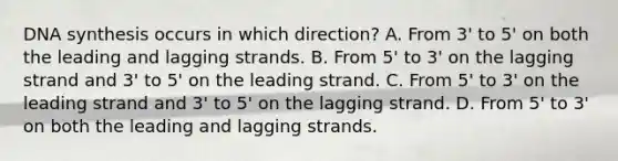 DNA synthesis occurs in which direction? A. From 3' to 5' on both the leading and lagging strands. B. From 5' to 3' on the lagging strand and 3' to 5' on the leading strand. C. From 5' to 3' on the leading strand and 3' to 5' on the lagging strand. D. From 5' to 3' on both the leading and lagging strands.