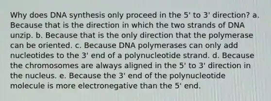 Why does DNA synthesis only proceed in the 5' to 3' direction? a. Because that is the direction in which the two strands of DNA unzip. b. Because that is the only direction that the polymerase can be oriented. c. Because DNA polymerases can only add nucleotides to the 3' end of a polynucleotide strand. d. Because the chromosomes are always aligned in the 5' to 3' direction in the nucleus. e. Because the 3' end of the polynucleotide molecule is more electronegative than the 5' end.