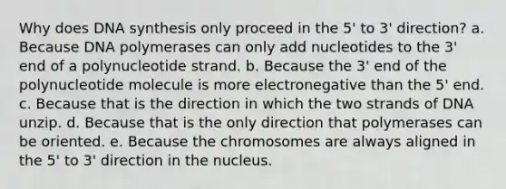 Why does DNA synthesis only proceed in the 5' to 3' direction? a. Because DNA polymerases can only add nucleotides to the 3' end of a polynucleotide strand. b. Because the 3' end of the polynucleotide molecule is more electronegative than the 5' end. c. Because that is the direction in which the two strands of DNA unzip. d. Because that is the only direction that polymerases can be oriented. e. Because the chromosomes are always aligned in the 5' to 3' direction in the nucleus.