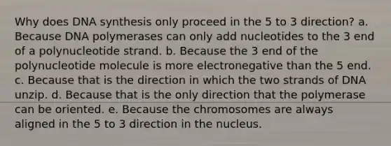 Why does DNA synthesis only proceed in the 5 to 3 direction? a. Because DNA polymerases can only add nucleotides to the 3 end of a polynucleotide strand. b. Because the 3 end of the polynucleotide molecule is more electronegative than the 5 end. c. Because that is the direction in which the two strands of DNA unzip. d. Because that is the only direction that the polymerase can be oriented. e. Because the chromosomes are always aligned in the 5 to 3 direction in the nucleus.