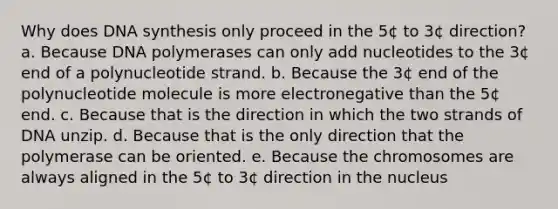 Why does DNA synthesis only proceed in the 5¢ to 3¢ direction? a. Because DNA polymerases can only add nucleotides to the 3¢ end of a polynucleotide strand. b. Because the 3¢ end of the polynucleotide molecule is more electronegative than the 5¢ end. c. Because that is the direction in which the two strands of DNA unzip. d. Because that is the only direction that the polymerase can be oriented. e. Because the chromosomes are always aligned in the 5¢ to 3¢ direction in the nucleus