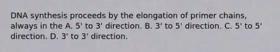 DNA synthesis proceeds by the elongation of primer chains, always in the A. 5' to 3' direction. B. 3' to 5' direction. C. 5' to 5' direction. D. 3' to 3' direction.