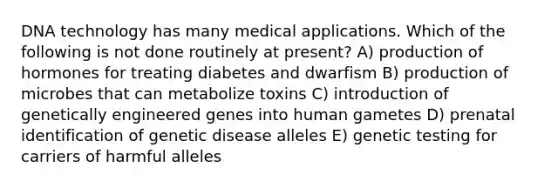 DNA technology has many medical applications. Which of the following is not done routinely at present? A) production of hormones for treating diabetes and dwarfism B) production of microbes that can metabolize toxins C) introduction of genetically engineered genes into human gametes D) prenatal identification of genetic disease alleles E) genetic testing for carriers of harmful alleles