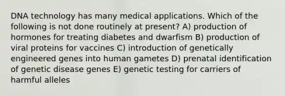 DNA technology has many medical applications. Which of the following is not done routinely at present? A) production of hormones for treating diabetes and dwarfism B) production of viral proteins for vaccines C) introduction of genetically engineered genes into human gametes D) prenatal identification of genetic disease genes E) genetic testing for carriers of harmful alleles