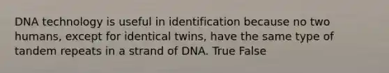 DNA technology is useful in identification because no two humans, except for identical twins, have the same type of tandem repeats in a strand of DNA. True False