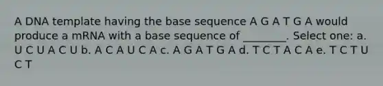 A DNA template having the base sequence A G A T G A would produce a mRNA with a base sequence of ________. Select one: a. U C U A C U b. A C A U C A c. A G A T G A d. T C T A C A e. T C T U C T