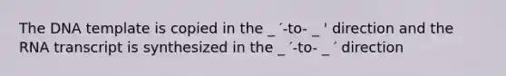 The DNA template is copied in the _ ′-to- _ ' direction and the RNA transcript is synthesized in the _ ′-to- _ ′ direction