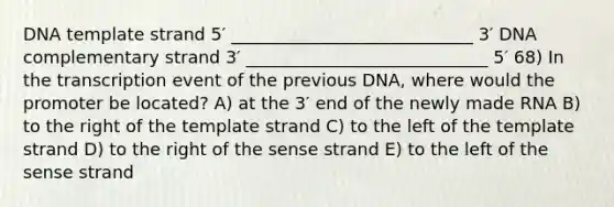 DNA template strand 5′ ____________________________ 3′ DNA complementary strand 3′ ____________________________ 5′ 68) In the transcription event of the previous DNA, where would the promoter be located? A) at the 3′ end of the newly made RNA B) to the right of the template strand C) to the left of the template strand D) to the right of the sense strand E) to the left of the sense strand