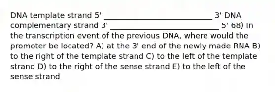 DNA template strand 5' ____________________________ 3' DNA complementary strand 3' ____________________________ 5' 68) In the transcription event of the previous DNA, where would the promoter be located? A) at the 3' end of the newly made RNA B) to the right of the template strand C) to the left of the template strand D) to the right of the sense strand E) to the left of the sense strand