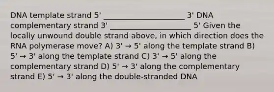 DNA template strand 5' _____________________ 3' DNA complementary strand 3' _____________________ 5' Given the locally unwound double strand above, in which direction does the RNA polymerase move? A) 3' → 5' along the template strand B) 5' → 3' along the template strand C) 3' → 5' along the complementary strand D) 5' → 3' along the complementary strand E) 5' → 3' along the double-stranded DNA