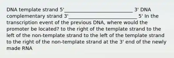 DNA template strand 5'____________________________ 3' DNA complementary strand 3'____________________________ 5' In the transcription event of the previous DNA, where would the promoter be located? to the right of the template strand to the left of the non-template strand to the left of the template strand to the right of the non-template strand at the 3' end of the newly made RNA