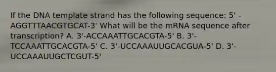 If the DNA template strand has the following sequence: 5' - AGGTTTAACGTGCAT-3' What will be the mRNA sequence after transcription? A. 3'-ACCAAATTGCACGTA-5' B. 3'-TCCAAATTGCACGTA-5' C. 3'-UCCAAAUUGCACGUA-5' D. 3'-UCCAAAUUGCTCGUT-5'