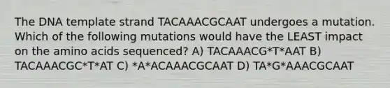 The DNA template strand TACAAACGCAAT undergoes a mutation. Which of the following mutations would have the LEAST impact on the <a href='https://www.questionai.com/knowledge/k9gb720LCl-amino-acids' class='anchor-knowledge'>amino acids</a> sequenced? A) TACAAACG*T*AAT B) TACAAACGC*T*AT C) *A*ACAAACGCAAT D) TA*G*AAACGCAAT