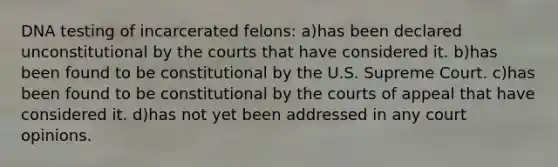 DNA testing of incarcerated felons: a)has been declared unconstitutional by the courts that have considered it. b)has been found to be constitutional by the U.S. Supreme Court. c)has been found to be constitutional by the courts of appeal that have considered it. d)has not yet been addressed in any court opinions.