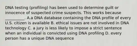 DNA testing (profiling) has been used to determine guilt or innocence of suspected crime suspects. This works because __________. A.a DNA database containing the DNA profile of every U.S. citizen is available B. ethical issues are not involved in DNA technology C. a jury is less likely to impose a strict sentence when an individual is convicted using DNA profiling D. every person has a unique DNA sequence