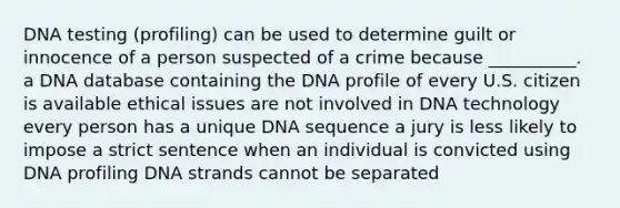 DNA testing (profiling) can be used to determine guilt or innocence of a person suspected of a crime because __________. a DNA database containing the DNA profile of every U.S. citizen is available ethical issues are not involved in DNA technology every person has a unique DNA sequence a jury is less likely to impose a strict sentence when an individual is convicted using DNA profiling DNA strands cannot be separated