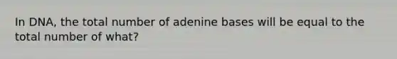 In DNA, the total number of adenine bases will be equal to the total number of what?