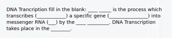 DNA Trancription fill in the blank: ____ _____ is the process which transcribes (____________) a specific gene (________________) into <a href='https://www.questionai.com/knowledge/kDttgcz0ig-messenger-rna' class='anchor-knowledge'>messenger rna</a> (___) by the ____ _________. DNA Transcription takes place in the ________.