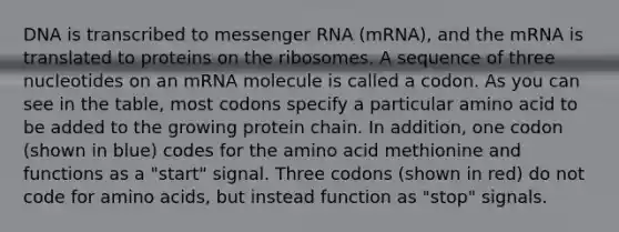 DNA is transcribed to <a href='https://www.questionai.com/knowledge/kDttgcz0ig-messenger-rna' class='anchor-knowledge'>messenger rna</a> (mRNA), and the mRNA is translated to proteins on the ribosomes. A sequence of three nucleotides on an mRNA molecule is called a codon. As you can see in the table, most codons specify a particular amino acid to be added to the growing protein chain. In addition, one codon (shown in blue) codes for the amino acid methionine and functions as a "start" signal. Three codons (shown in red) do not code for <a href='https://www.questionai.com/knowledge/k9gb720LCl-amino-acids' class='anchor-knowledge'>amino acids</a>, but instead function as "stop" signals.