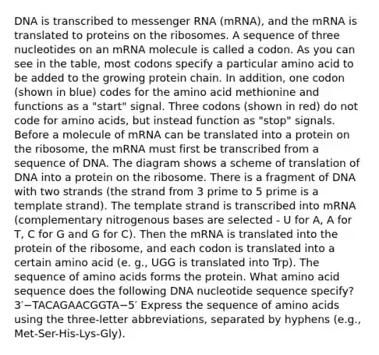 DNA is transcribed to messenger RNA (mRNA), and the mRNA is translated to proteins on the ribosomes. A sequence of three nucleotides on an mRNA molecule is called a codon. As you can see in the table, most codons specify a particular amino acid to be added to the growing protein chain. In addition, one codon (shown in blue) codes for the amino acid methionine and functions as a "start" signal. Three codons (shown in red) do not code for amino acids, but instead function as "stop" signals. Before a molecule of mRNA can be translated into a protein on the ribosome, the mRNA must first be transcribed from a sequence of DNA. The diagram shows a scheme of translation of DNA into a protein on the ribosome. There is a fragment of DNA with two strands (the strand from 3 prime to 5 prime is a template strand). The template strand is transcribed into mRNA (complementary nitrogenous bases are selected - U for A, A for T, C for G and G for C). Then the mRNA is translated into the protein of the ribosome, and each codon is translated into a certain amino acid (e. g., UGG is translated into Trp). The sequence of amino acids forms the protein. What amino acid sequence does the following DNA nucleotide sequence specify? 3′−TACAGAACGGTA−5′ Express the sequence of amino acids using the three-letter abbreviations, separated by hyphens (e.g., Met-Ser-His-Lys-Gly).