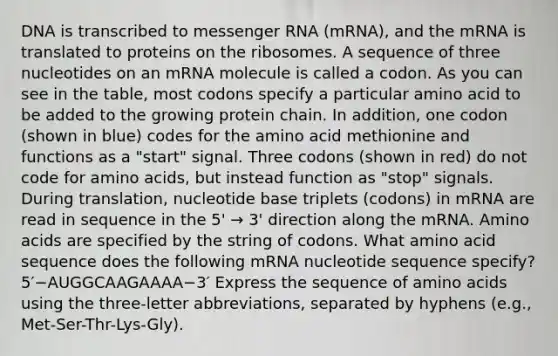 DNA is transcribed to messenger RNA (mRNA), and the mRNA is translated to proteins on the ribosomes. A sequence of three nucleotides on an mRNA molecule is called a codon. As you can see in the table, most codons specify a particular amino acid to be added to the growing protein chain. In addition, one codon (shown in blue) codes for the amino acid methionine and functions as a "start" signal. Three codons (shown in red) do not code for amino acids, but instead function as "stop" signals. During translation, nucleotide base triplets (codons) in mRNA are read in sequence in the 5' → 3' direction along the mRNA. Amino acids are specified by the string of codons. What amino acid sequence does the following mRNA nucleotide sequence specify? 5′−AUGGCAAGAAAA−3′ Express the sequence of amino acids using the three-letter abbreviations, separated by hyphens (e.g., Met-Ser-Thr-Lys-Gly).