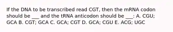 If the DNA to be transcribed read CGT, then the mRNA codon should be ___ and the tRNA anticodon should be ___: A. CGU; GCA B. CGT; GCA C. GCA; CGT D. GCA; CGU E. ACG; UGC