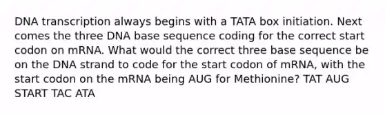 DNA transcription always begins with a TATA box initiation. Next comes the three DNA base sequence coding for the correct start codon on mRNA. What would the correct three base sequence be on the DNA strand to code for the start codon of mRNA, with the start codon on the mRNA being AUG for Methionine? TAT AUG START TAC ATA