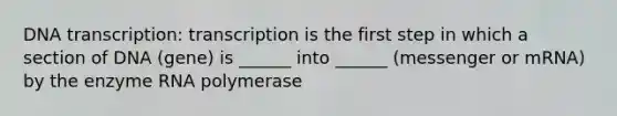 DNA transcription: transcription is the first step in which a section of DNA (gene) is ______ into ______ (messenger or mRNA) by the enzyme RNA polymerase