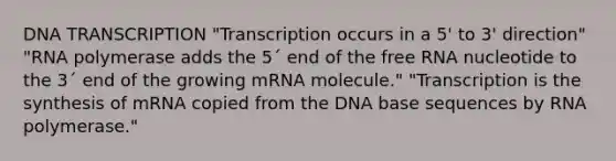 DNA TRANSCRIPTION "Transcription occurs in a 5' to 3' direction" "RNA polymerase adds the 5´ end of the free RNA nucleotide to the 3´ end of the growing mRNA molecule." "Transcription is the synthesis of mRNA copied from the DNA base sequences by RNA polymerase."