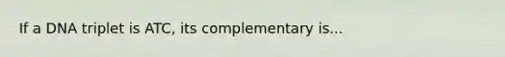 If a DNA triplet is ATC, its complementary is...