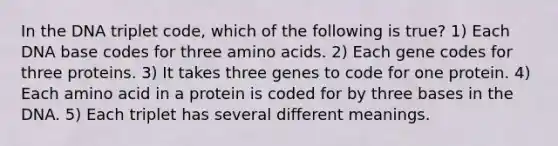 In the DNA triplet code, which of the following is true? 1) Each DNA base codes for three amino acids. 2) Each gene codes for three proteins. 3) It takes three genes to code for one protein. 4) Each amino acid in a protein is coded for by three bases in the DNA. 5) Each triplet has several different meanings.