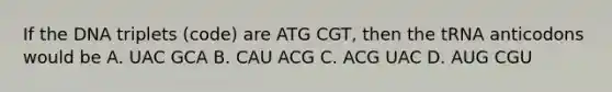 If the DNA triplets (code) are ATG CGT, then the tRNA anticodons would be A. UAC GCA B. CAU ACG C. ACG UAC D. AUG CGU