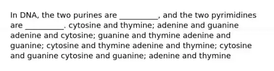 In DNA, the two purines are __________, and the two pyrimidines are __________. cytosine and thymine; adenine and guanine adenine and cytosine; guanine and thymine adenine and guanine; cytosine and thymine adenine and thymine; cytosine and guanine cytosine and guanine; adenine and thymine