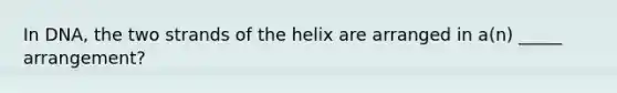 In DNA, the two strands of the helix are arranged in a(n) _____ arrangement?