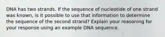 DNA has two strands. If the sequence of nucleotide of one strand was known, is it possible to use that information to determine the sequence of the second strand? Explain your reasoning for your response using an example DNA sequence.