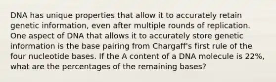 DNA has unique properties that allow it to accurately retain genetic information, even after multiple rounds of replication. One aspect of DNA that allows it to accurately store genetic information is the base pairing from Chargaff's first rule of the four nucleotide bases. If the A content of a DNA molecule is 22%, what are the percentages of the remaining bases?