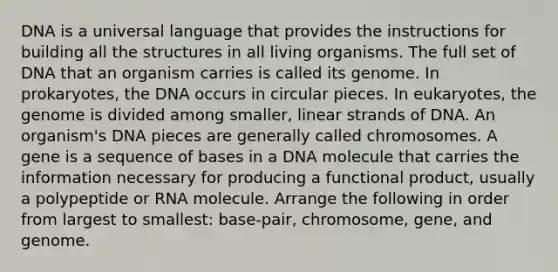 DNA is a universal language that provides the instructions for building all the structures in all living organisms. The full set of DNA that an organism carries is called its genome. In prokaryotes, the DNA occurs in circular pieces. In eukaryotes, the genome is divided among smaller, linear strands of DNA. An organism's DNA pieces are generally called chromosomes. A gene is a sequence of bases in a DNA molecule that carries the information necessary for producing a functional product, usually a polypeptide or RNA molecule. Arrange the following in order from largest to smallest: base-pair, chromosome, gene, and genome.