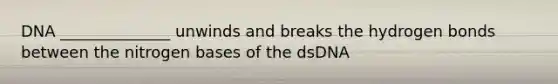 DNA ______________ unwinds and breaks the hydrogen bonds between the nitrogen bases of the dsDNA