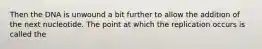Then the DNA is unwound a bit further to allow the addition of the next nucleotide. The point at which the replication occurs is called the