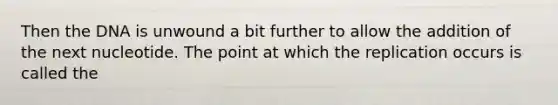 Then the DNA is unwound a bit further to allow the addition of the next nucleotide. The point at which the replication occurs is called the