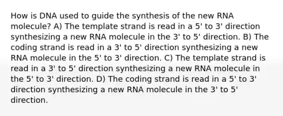 How is DNA used to guide the synthesis of the new RNA molecule? A) The template strand is read in a 5' to 3' direction synthesizing a new RNA molecule in the 3' to 5' direction. B) The coding strand is read in a 3' to 5' direction synthesizing a new RNA molecule in the 5' to 3' direction. C) The template strand is read in a 3' to 5' direction synthesizing a new RNA molecule in the 5' to 3' direction. D) The coding strand is read in a 5' to 3' direction synthesizing a new RNA molecule in the 3' to 5' direction.