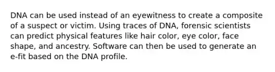 DNA can be used instead of an eyewitness to create a composite of a suspect or victim. Using traces of DNA, forensic scientists can predict physical features like hair color, eye color, face shape, and ancestry. Software can then be used to generate an e-fit based on the DNA profile.