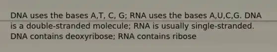 DNA uses the bases A,T, C, G; RNA uses the bases A,U,C,G. DNA is a double-stranded molecule; RNA is usually single-stranded. DNA contains deoxyribose; RNA contains ribose