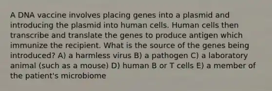 A DNA vaccine involves placing genes into a plasmid and introducing the plasmid into human cells. Human cells then transcribe and translate the genes to produce antigen which immunize the recipient. What is the source of the genes being introduced? A) a harmless virus B) a pathogen C) a laboratory animal (such as a mouse) D) human B or T cells E) a member of the patient's microbiome