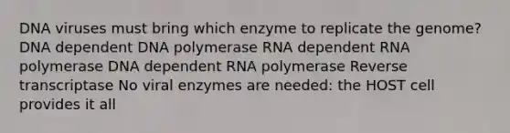 DNA viruses must bring which enzyme to replicate the genome? DNA dependent DNA polymerase RNA dependent RNA polymerase DNA dependent RNA polymerase Reverse transcriptase No viral enzymes are needed: the HOST cell provides it all