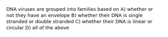 DNA viruses are grouped into families based on A) whether or not they have an envelope B) whether their DNA is single stranded or double stranded C) whether their DNA is linear or circular D) all of the above