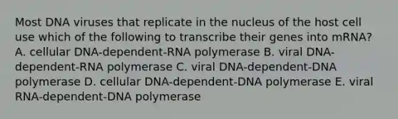 Most DNA viruses that replicate in the nucleus of the host cell use which of the following to transcribe their genes into mRNA? A. cellular DNA-dependent-RNA polymerase B. viral DNA-dependent-RNA polymerase C. viral DNA-dependent-DNA polymerase D. cellular DNA-dependent-DNA polymerase E. viral RNA-dependent-DNA polymerase